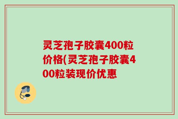 灵芝孢子胶囊400粒价格(灵芝孢子胶囊400粒装现价优惠