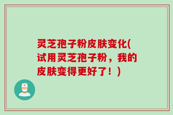 灵芝孢子粉皮肤变化(试用灵芝孢子粉，我的皮肤变得更好了！)