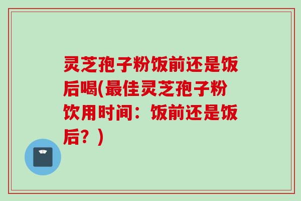 灵芝孢子粉饭前还是饭后喝(最佳灵芝孢子粉饮用时间：饭前还是饭后？)