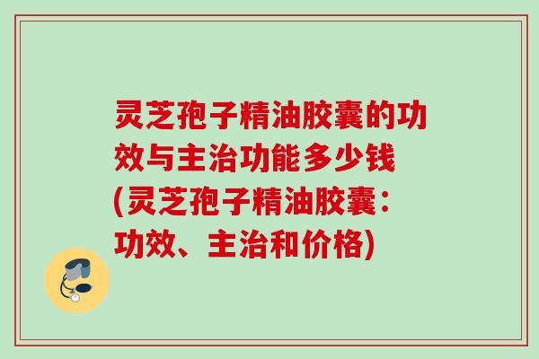 灵芝孢子精油胶囊的功效与主治功能多少钱 (灵芝孢子精油胶囊：功效、主治和价格)