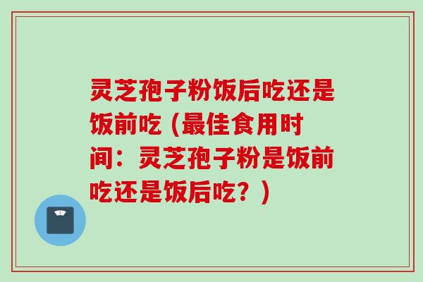 灵芝孢子粉饭后吃还是饭前吃 (最佳食用时间：灵芝孢子粉是饭前吃还是饭后吃？)