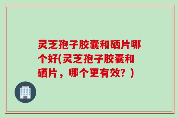 灵芝孢子胶囊和硒片哪个好(灵芝孢子胶囊和硒片,哪个更有效?) 灵芝孢子胶囊和硒片哪个好(灵芝孢子胶囊和硒片,哪个更有效?)