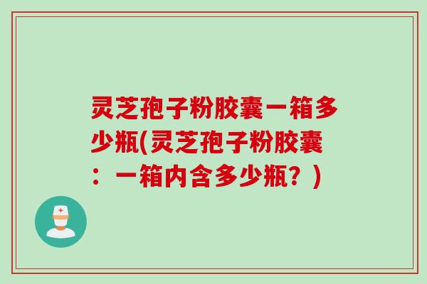 灵芝孢子粉胶囊一箱多少瓶(灵芝孢子粉胶囊：一箱内含多少瓶？)