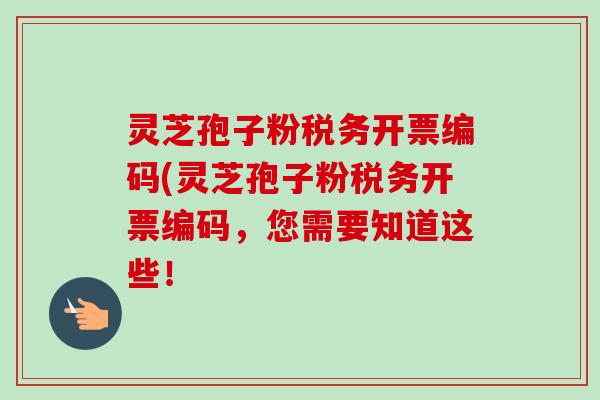 灵芝孢子粉税务开票编码(灵芝孢子粉税务开票编码,您需要知道这些! 灵芝孢子粉税务开票编码(灵芝孢子粉税务开票编码,您需要知道这些!