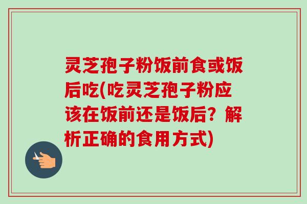 灵芝孢子粉饭前食或饭后吃(吃灵芝孢子粉应该在饭前还是饭后？解析正确的食用方式)