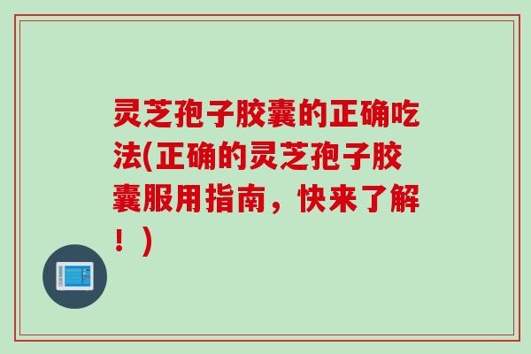 灵芝孢子胶囊的正确吃法(正确的灵芝孢子胶囊服用指南，快来了解！)