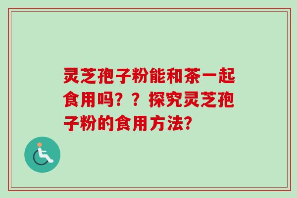 灵芝孢子粉能和茶一起食用吗？？探究灵芝孢子粉的食用方法？