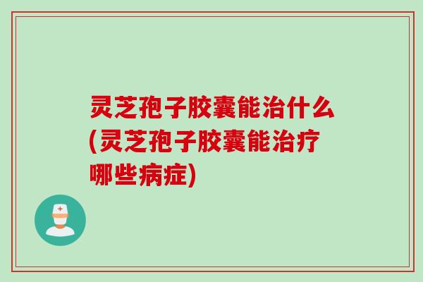 灵芝孢子胶囊能治什么(灵芝孢子胶囊能治疗哪些病症)