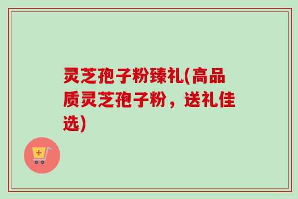 灵芝孢子粉臻礼(高品质灵芝孢子粉,送礼佳选) 灵芝孢子粉臻礼(高品质灵芝孢子粉,送礼佳选)