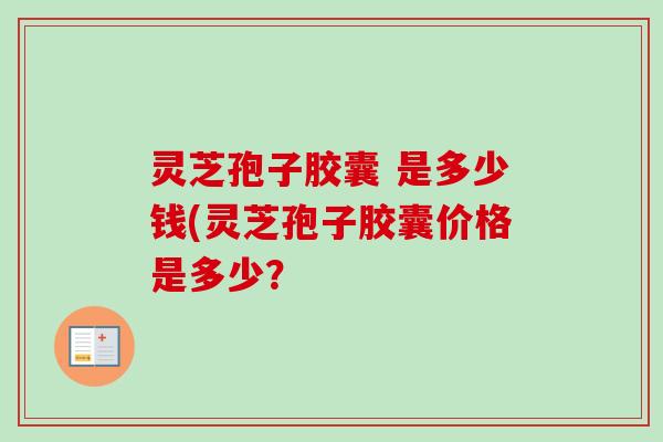 灵芝孢子胶囊 是多少钱(灵芝孢子胶囊价格是多少？