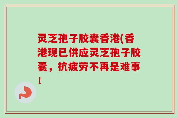 灵芝孢子胶囊香港(香港现已供应灵芝孢子胶囊，抗疲劳不再是难事！