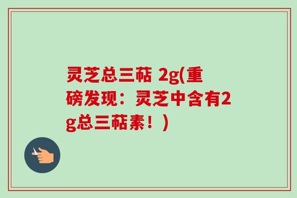 灵芝总三萜 2g(重磅发现:灵芝中含有2g总三萜素!) 灵芝总三萜 2g(重磅发现:灵芝中含有2g总三萜素!)