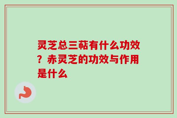 灵芝总三萜有什么功效？赤灵芝的功效与作用是什么