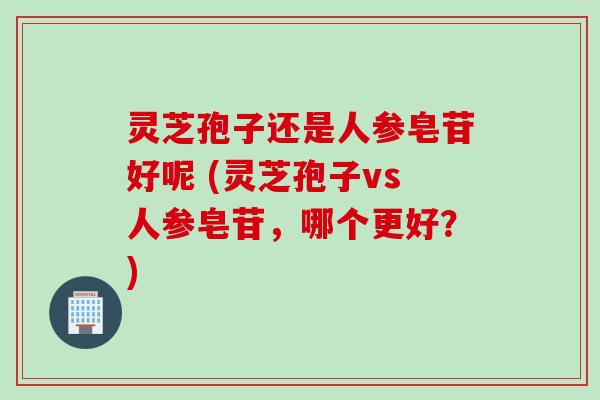 灵芝孢子还是人参皂苷好呢 (灵芝孢子vs人参皂苷，哪个更好？)