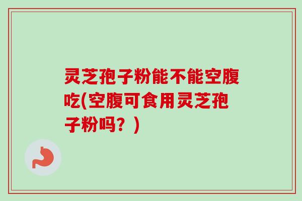 灵芝孢子粉能不能空腹吃(空腹可食用灵芝孢子粉吗？)