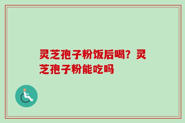灵芝孢子粉饭后喝？灵芝孢子粉能吃吗