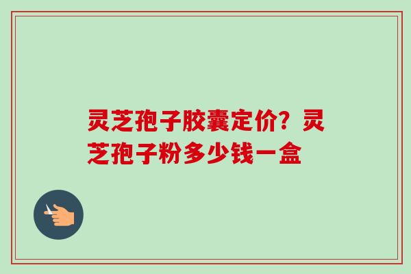 灵芝孢子胶囊定价？灵芝孢子粉多少钱一盒