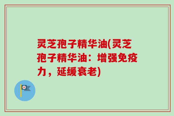 灵芝孢子精华油(灵芝孢子精华油：增强免疫力，延缓衰老)
