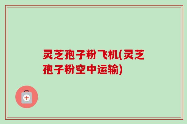 灵芝孢子粉飞机(灵芝孢子粉空中运输)