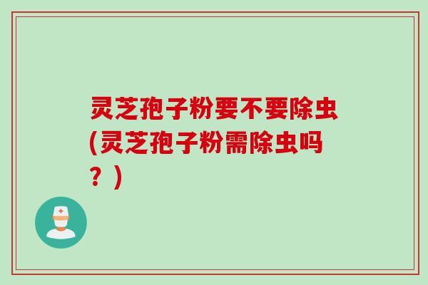 灵芝孢子粉要不要除虫(灵芝孢子粉需除虫吗？)