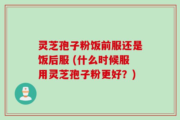 灵芝孢子粉饭前服还是饭后服 (什么时候服用灵芝孢子粉更好?) 灵芝孢子粉饭前服还是饭后服 (什么时候服用灵芝孢子粉更好?)