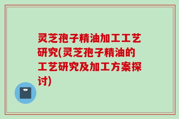 灵芝孢子精油加工工艺研究(灵芝孢子精油的工艺研究及加工方案探讨)