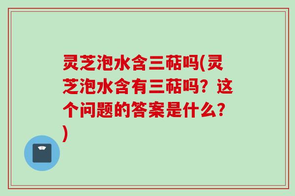 灵芝泡水含三萜吗(灵芝泡水含有三萜吗？这个问题的答案是什么？)