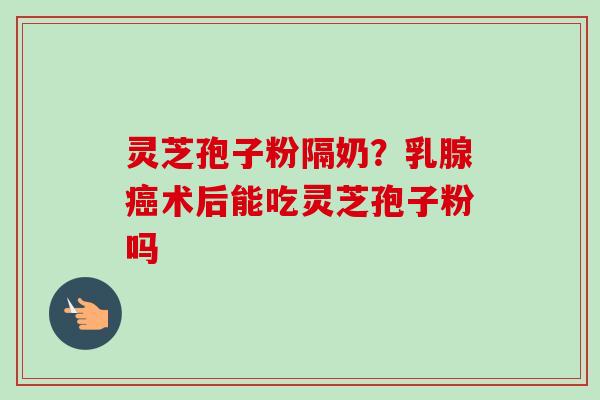 灵芝孢子粉隔奶？乳腺癌术后能吃灵芝孢子粉吗