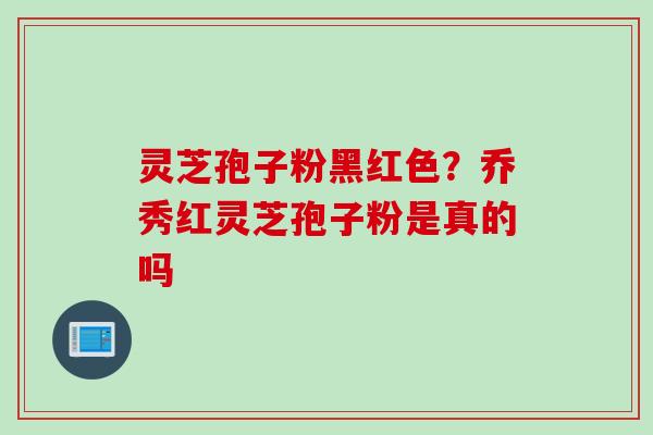 灵芝孢子粉黑红色？乔秀红灵芝孢子粉是真的吗