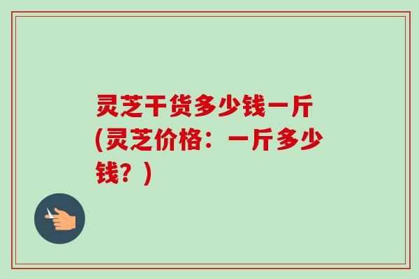 灵芝干货多少钱一斤 (灵芝价格：一斤多少钱？)