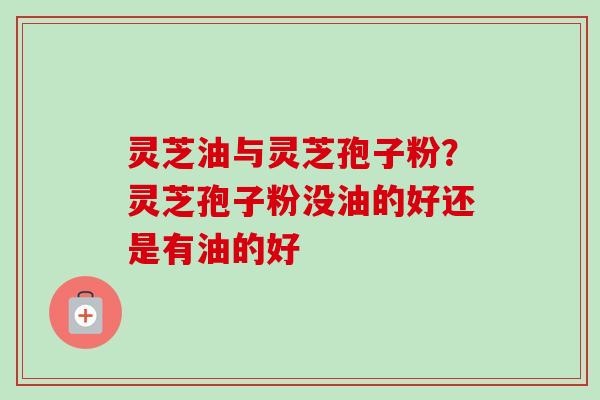 灵芝油与灵芝孢子粉？灵芝孢子粉没油的好还是有油的好