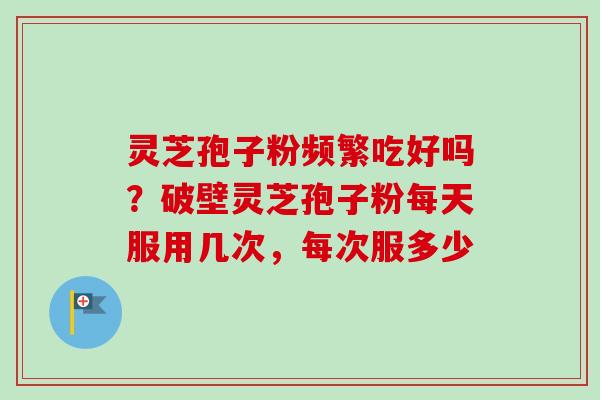 灵芝孢子粉频繁吃好吗？破壁灵芝孢子粉每天服用几次，每次服多少