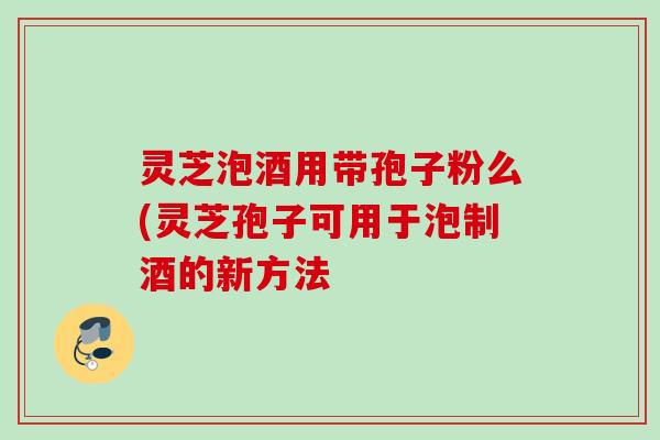 灵芝泡酒用带孢子粉么(灵芝孢子可用于泡制酒的新方法