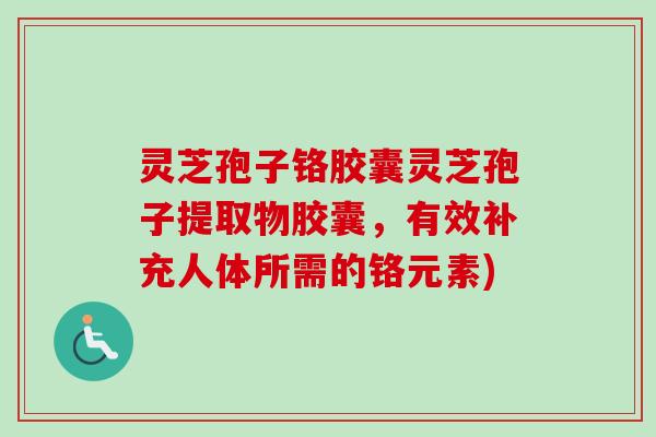 灵芝孢子铬胶囊灵芝孢子提取物胶囊，有效补充人体所需的铬元素)