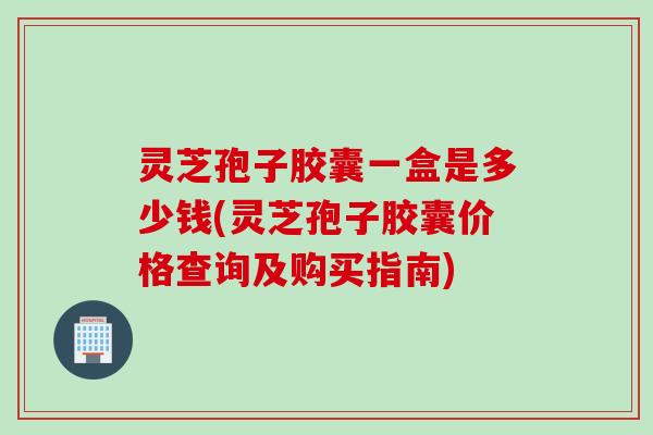 灵芝孢子胶囊一盒是多少钱(灵芝孢子胶囊价格查询及购买指南)