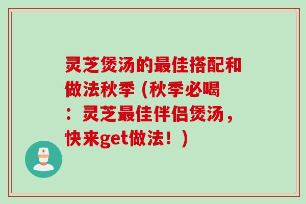 灵芝煲汤的最佳搭配和做法秋季 (秋季必喝：灵芝最佳伴侣煲汤，快来get做法！)