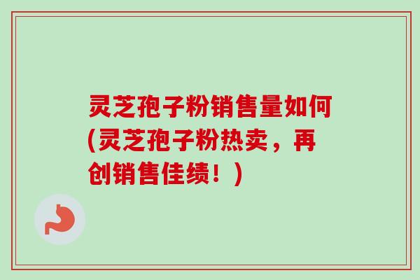 灵芝孢子粉销售量如何(灵芝孢子粉热卖，再创销售佳绩！)