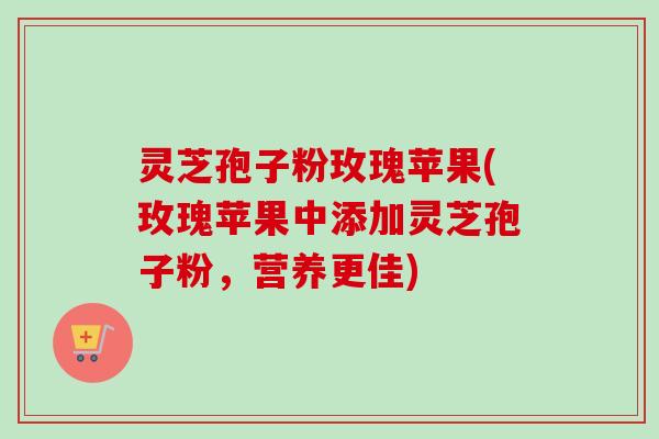 灵芝孢子粉玫瑰苹果(玫瑰苹果中添加灵芝孢子粉,营养更佳) 灵芝孢子粉玫瑰苹果(玫瑰苹果中添加灵芝孢子粉,营养更佳)