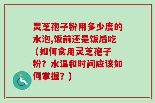 灵芝孢子粉用多少度的水泡,饭前还是饭后吃 (如何食用灵芝孢子粉？水温和时间应该如何掌握？)