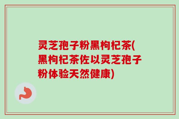 灵芝孢子粉黑枸杞茶(黑枸杞茶佐以灵芝孢子粉体验天然健康)