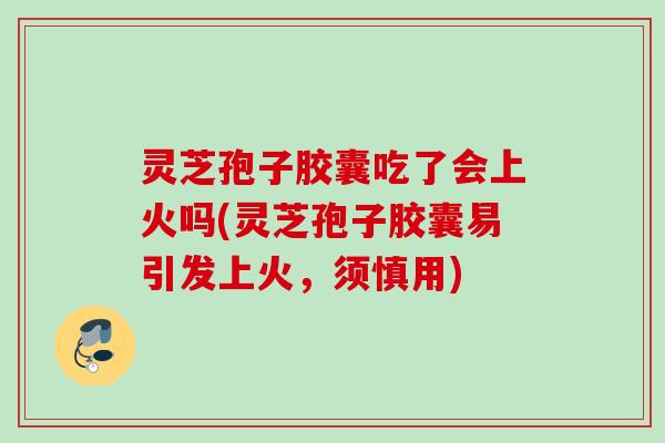 灵芝孢子胶囊吃了会上火吗(灵芝孢子胶囊易引发上火，须慎用)