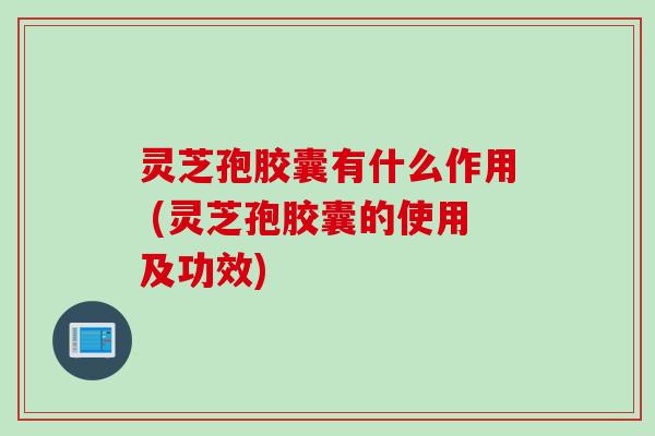 灵芝孢胶囊有什么作用 (灵芝孢胶囊的使用及功效)