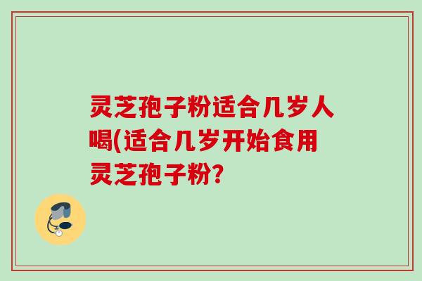 灵芝孢子粉适合几岁人喝(适合几岁开始食用灵芝孢子粉？