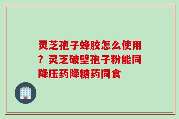 灵芝孢子蜂胶怎么使用？灵芝破壁孢子粉能同降压药降糖药同食