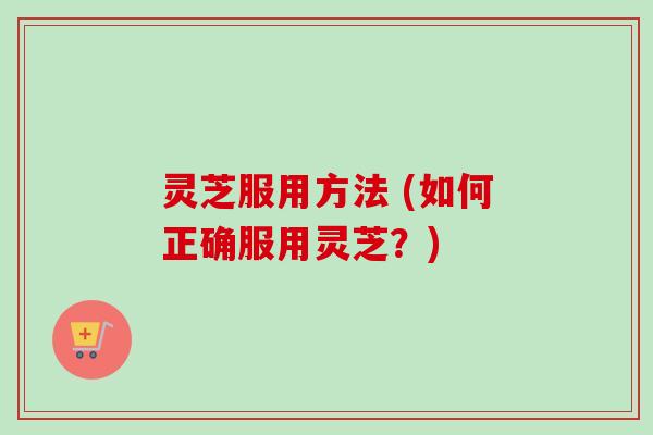 灵芝服用方法 (如何正确服用灵芝？)