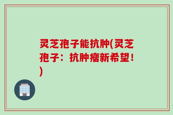 灵芝孢子能抗肿(灵芝孢子：抗肿瘤新希望！)