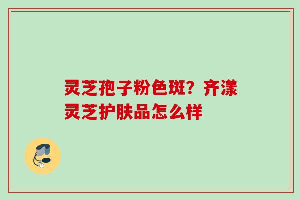 灵芝孢子粉色斑？齐漾灵芝护肤品怎么样