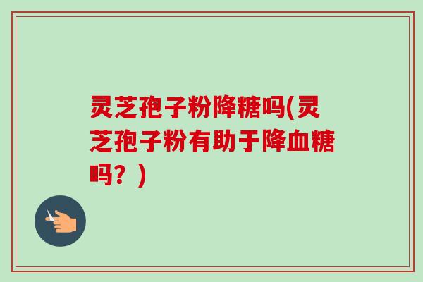 灵芝孢子粉降糖吗(灵芝孢子粉有助于降血糖吗？)