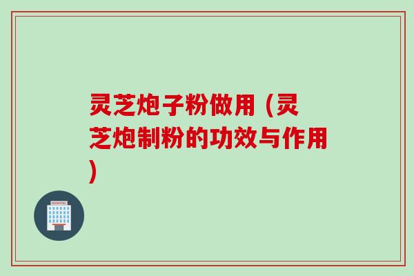 灵芝炮子粉做用 (灵芝炮制粉的功效与作用)