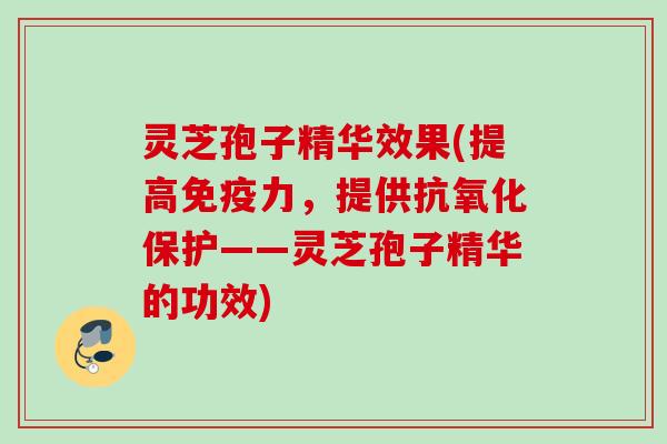 灵芝孢子精华效果(提高免疫力,提供保护——灵芝孢子精华的功效) 灵芝孢子精华效果(提高免疫力,提供保护——灵芝孢子精华的功效)